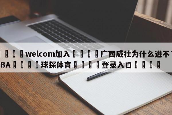 🌾welcom加入🌾广西威壮为什么进不了CBA🐳球探体育🐳登录入口🐳