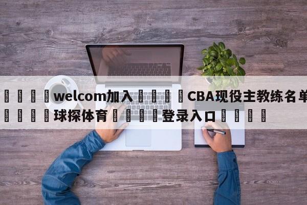 🌾welcom加入🌾CBA现役主教练名单🐳球探体育🐳登录入口🐳