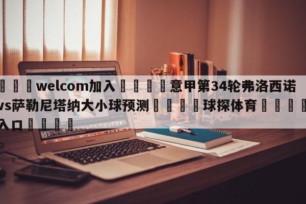 🌾welcom加入🌾意甲第34轮弗洛西诺尼vs萨勒尼塔纳大小球预测🐳球探体育🐳登录入口🐳