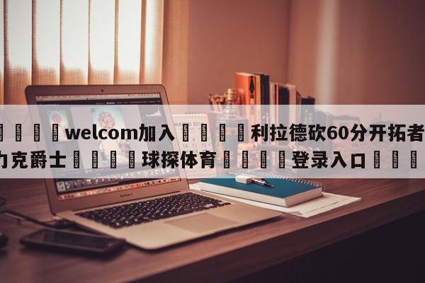 🌾welcom加入🌾利拉德砍60分开拓者力克爵士🐳球探体育🐳登录入口🐳