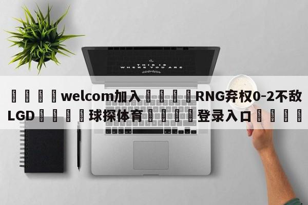 🌾welcom加入🌾RNG弃权0-2不敌LGD🐳球探体育🐳登录入口🐳