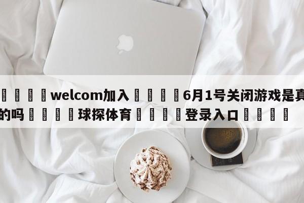 🌾welcom加入🌾6月1号关闭游戏是真的吗🐳球探体育🐳登录入口🐳