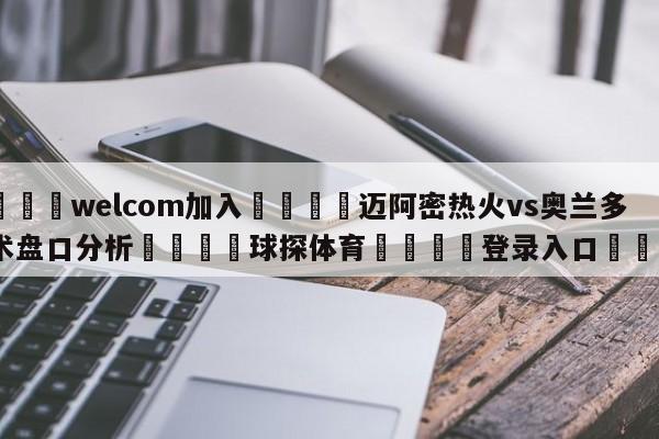 🌾welcom加入🌾迈阿密热火vs奥兰多魔术盘口分析🐳球探体育🐳登录入口🐳