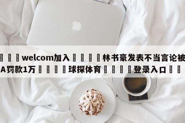 🌾welcom加入🌾林书豪发表不当言论被CBA罚款1万🐳球探体育🐳登录入口🐳