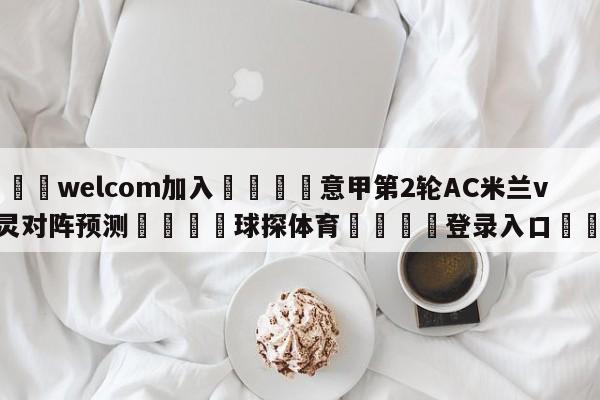 🌾welcom加入🌾意甲第2轮AC米兰vs都灵对阵预测🐳球探体育🐳登录入口🐳