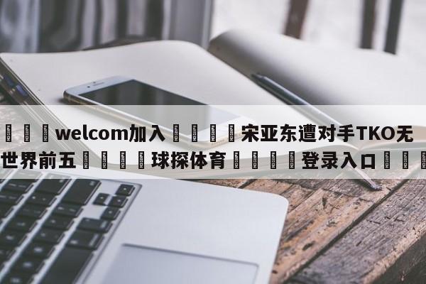 🌾welcom加入🌾宋亚东遭对手TKO无缘世界前五🐳球探体育🐳登录入口🐳