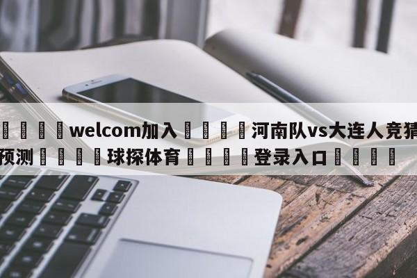 🌾welcom加入🌾河南队vs大连人竞猜预测🐳球探体育🐳登录入口🐳