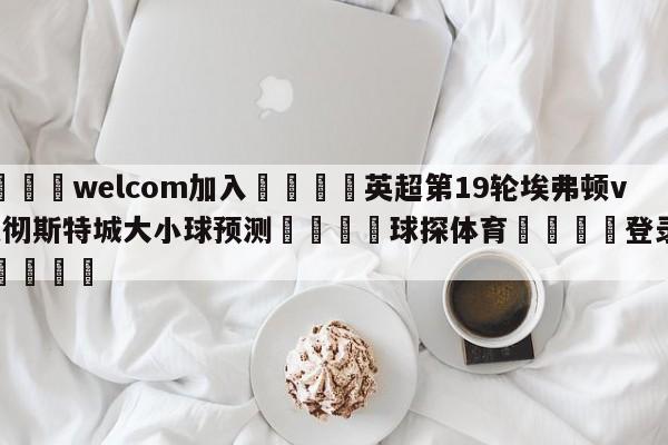 🌾welcom加入🌾英超第19轮埃弗顿vs曼彻斯特城大小球预测🐳球探体育🐳登录入口🐳