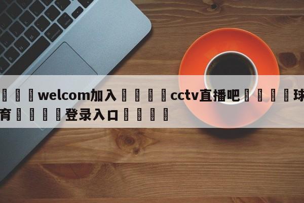 🌾welcom加入🌾cctv直播吧🐳球探体育🐳登录入口🐳