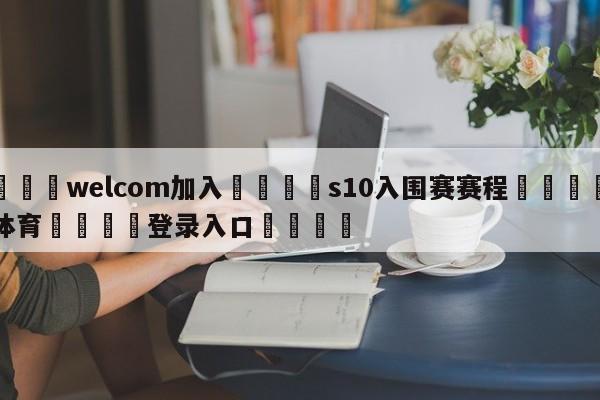 🌾welcom加入🌾s10入围赛赛程🐳球探体育🐳登录入口🐳