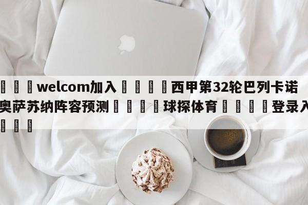 🌾welcom加入🌾西甲第32轮巴列卡诺vs奥萨苏纳阵容预测🐳球探体育🐳登录入口🐳