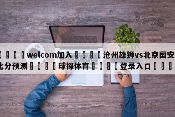 🌾welcom加入🌾沧州雄狮vs北京国安比分预测🐳球探体育🐳登录入口🐳