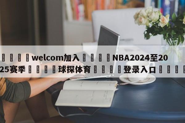 🌾welcom加入🌾NBA2024至2025赛季🐳球探体育🐳登录入口🐳