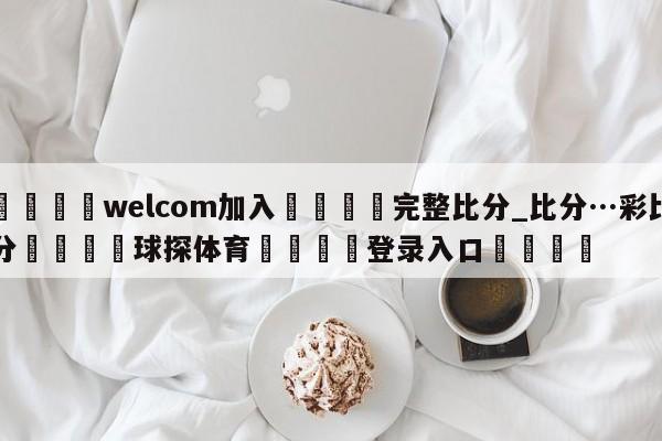 🌾welcom加入🌾完整比分_比分…彩比分🐳球探体育🐳登录入口🐳