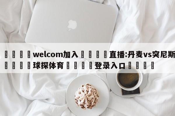 🌾welcom加入🌾直播:丹麦vs突尼斯🐳球探体育🐳登录入口🐳