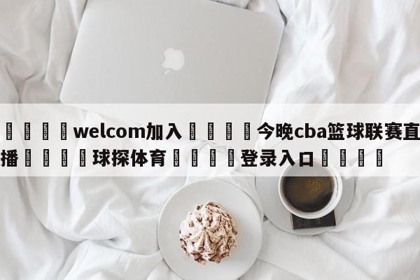 🌾welcom加入🌾今晚cba篮球联赛直播🐳球探体育🐳登录入口🐳