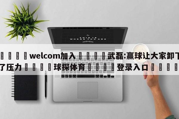 🌾welcom加入🌾武磊:赢球让大家卸下了压力🐳球探体育🐳登录入口🐳