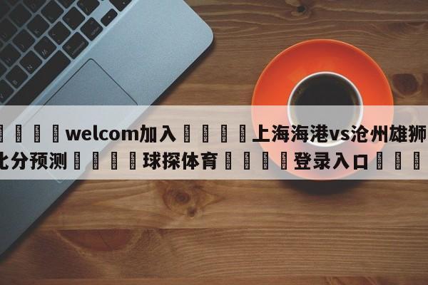 🌾welcom加入🌾上海海港vs沧州雄狮比分预测🐳球探体育🐳登录入口🐳