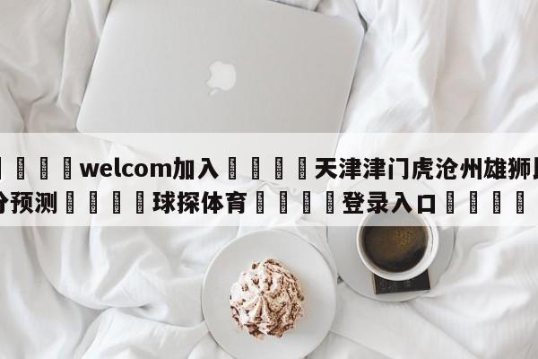 🌾welcom加入🌾天津津门虎沧州雄狮比分预测🐳球探体育🐳登录入口🐳