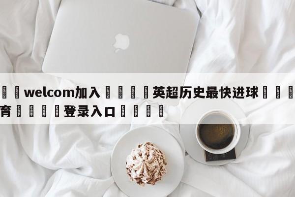 🌾welcom加入🌾英超历史最快进球🐳球探体育🐳登录入口🐳