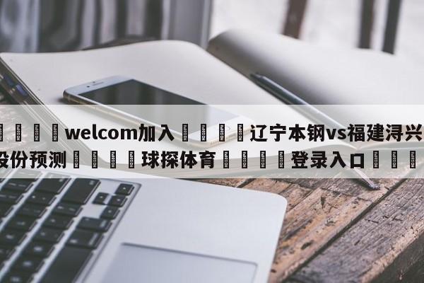 🌾welcom加入🌾辽宁本钢vs福建浔兴股份预测🐳球探体育🐳登录入口🐳