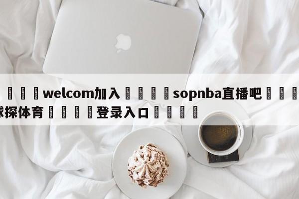 🌾welcom加入🌾sopnba直播吧🐳球探体育🐳登录入口🐳