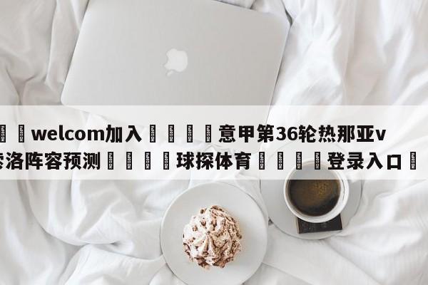 🌾welcom加入🌾意甲第36轮热那亚vs萨索洛阵容预测🐳球探体育🐳登录入口🐳