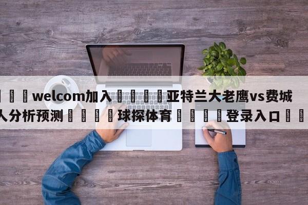 🌾welcom加入🌾亚特兰大老鹰vs费城76人分析预测🐳球探体育🐳登录入口🐳