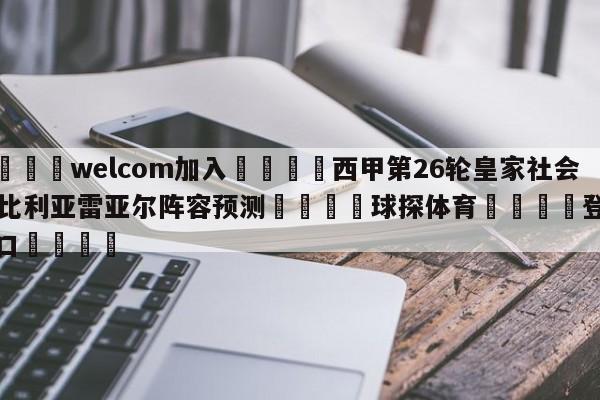 🌾welcom加入🌾西甲第26轮皇家社会vs比利亚雷亚尔阵容预测🐳球探体育🐳登录入口🐳