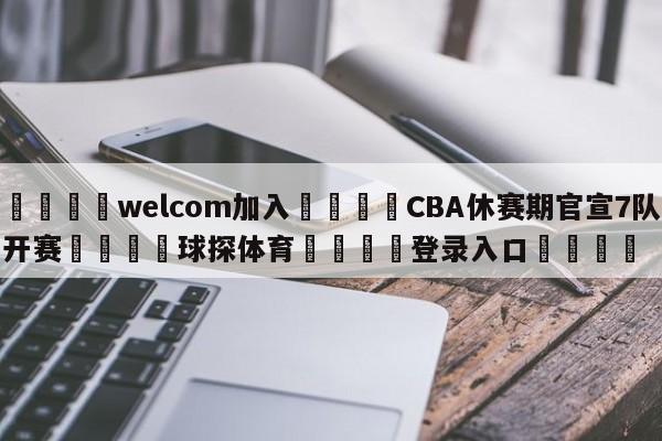 🌾welcom加入🌾CBA休赛期官宣7队开赛🐳球探体育🐳登录入口🐳