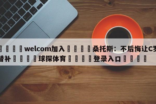 🌾welcom加入🌾桑托斯：不后悔让C罗替补🐳球探体育🐳登录入口🐳