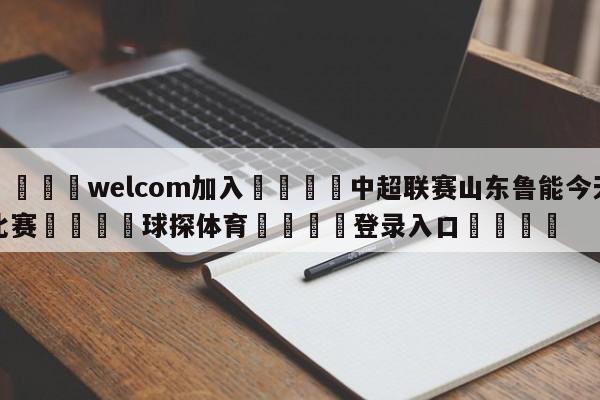 🌾welcom加入🌾中超联赛山东鲁能今天比赛🐳球探体育🐳登录入口🐳