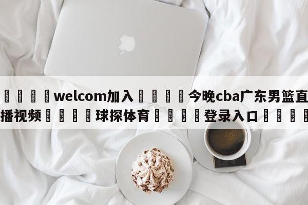 🌾welcom加入🌾今晚cba广东男篮直播视频🐳球探体育🐳登录入口🐳