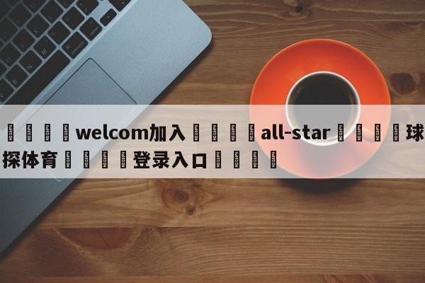 🌾welcom加入🌾all-star🐳球探体育🐳登录入口🐳