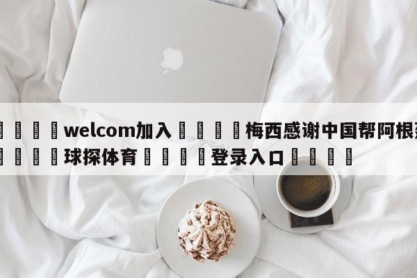 🌾welcom加入🌾梅西感谢中国帮阿根廷🐳球探体育🐳登录入口🐳