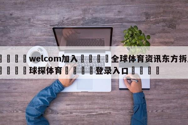 🌾welcom加入🌾全球体育资讯东方拆局🐳球探体育🐳登录入口🐳