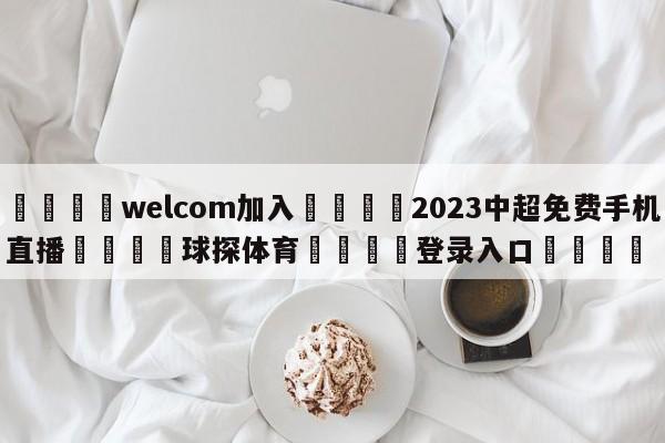 🌾welcom加入🌾2023中超免费手机直播🐳球探体育🐳登录入口🐳