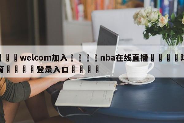 🌾welcom加入🌾nba在线直播🐳球探体育🐳登录入口🐳