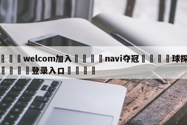 🌾welcom加入🌾navi夺冠🐳球探体育🐳登录入口🐳