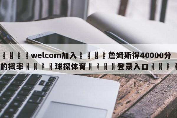 🌾welcom加入🌾詹姆斯得40000分的概率🐳球探体育🐳登录入口🐳