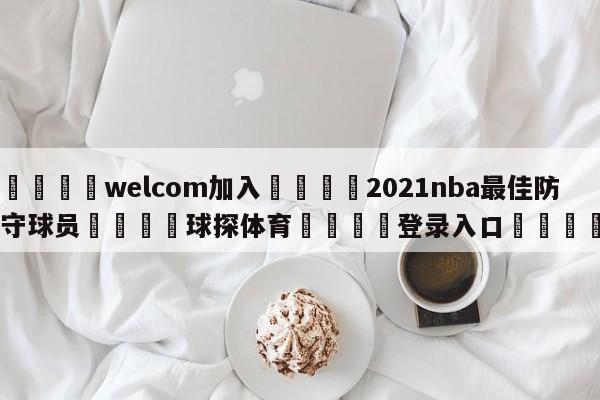 🌾welcom加入🌾2021nba最佳防守球员🐳球探体育🐳登录入口🐳