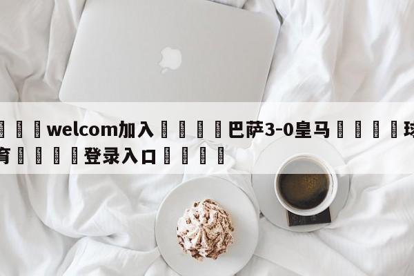 🌾welcom加入🌾巴萨3-0皇马🐳球探体育🐳登录入口🐳