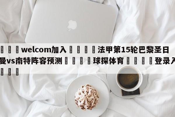 🌾welcom加入🌾法甲第15轮巴黎圣日尔曼vs南特阵容预测🐳球探体育🐳登录入口🐳