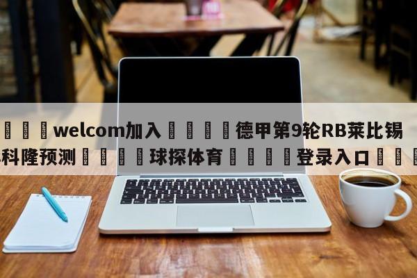 🌾welcom加入🌾德甲第9轮RB莱比锡vs科隆预测🐳球探体育🐳登录入口🐳