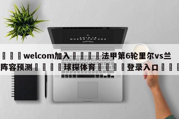 🌾welcom加入🌾法甲第6轮里尔vs兰斯阵容预测🐳球探体育🐳登录入口🐳