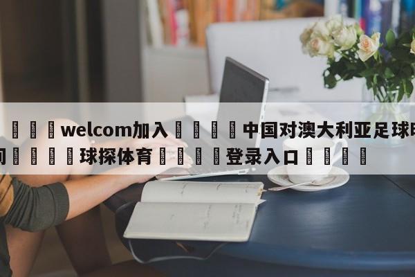 🌾welcom加入🌾中国对澳大利亚足球时间🐳球探体育🐳登录入口🐳