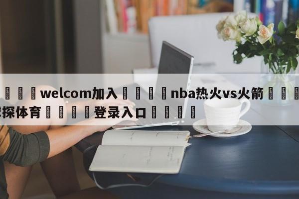 🌾welcom加入🌾nba热火vs火箭🐳球探体育🐳登录入口🐳