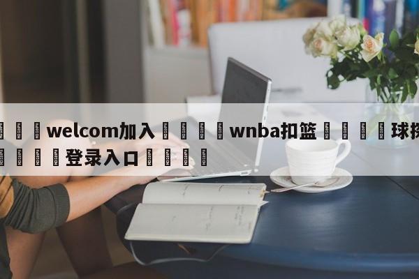 🌾welcom加入🌾wnba扣篮🐳球探体育🐳登录入口🐳