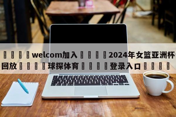 🌾welcom加入🌾2024年女篮亚洲杯回放🐳球探体育🐳登录入口🐳