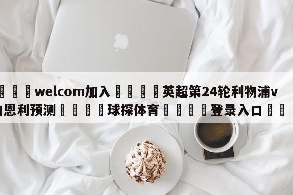 🌾welcom加入🌾英超第24轮利物浦vs伯恩利预测🐳球探体育🐳登录入口🐳